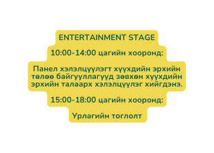 ENTERTAINMENT STAGE 10 00 14 00 цагийн хооронд Панел хэлэлцүүлэгт хүүхдийн эрхийн төлөө байгууллагууд зөвхөн хүүхдийн эрхийн талаарх хэлэлцүүлэг хийгдэнэ 15 00 18 00 цагийн хооронд Урлагийн тоглолт